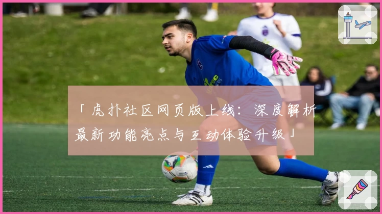 「虎扑社区网页版上线：深度解析最新功能亮点与互动体验升级」