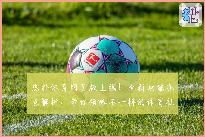 虎扑体育网页版上线！全新功能亮点解析，带你领略不一样的体育社区体验