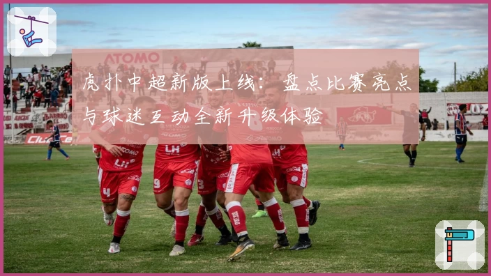 虎扑中超新版上线：盘点比赛亮点与球迷互动全新升级体验