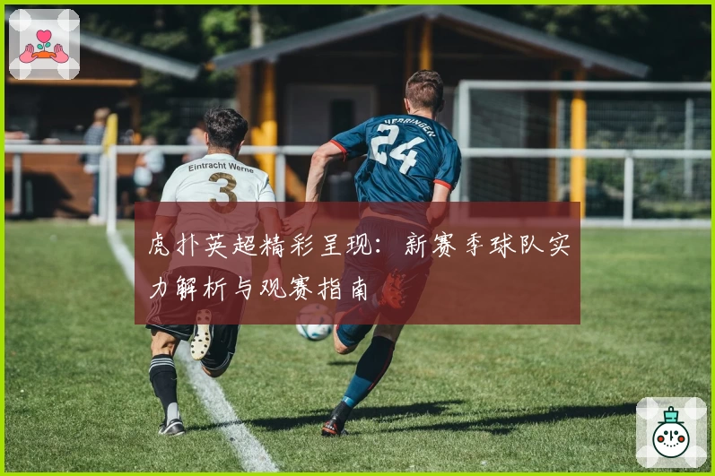 虎扑英超精彩呈现：新赛季球队实力解析与观赛指南