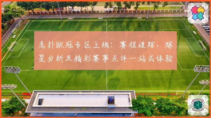 虎扑欧冠专区上线：赛程追踪、球星分析及精彩赛事点评一站式体验