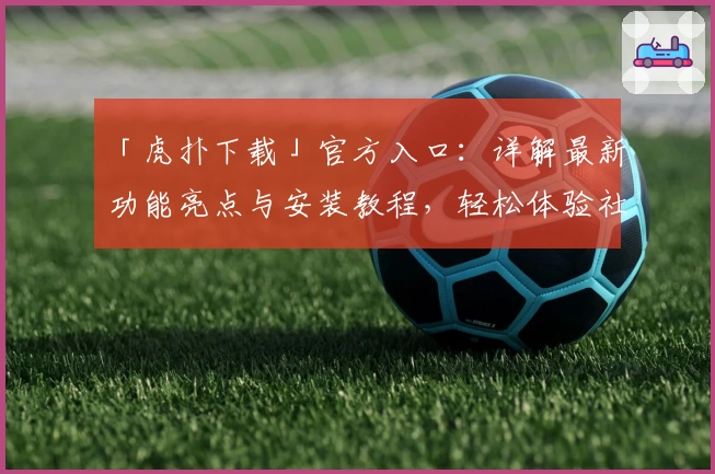 「虎扑下载」官方入口:详解最新功能亮点与安装教程,轻松体验社区互动魅力