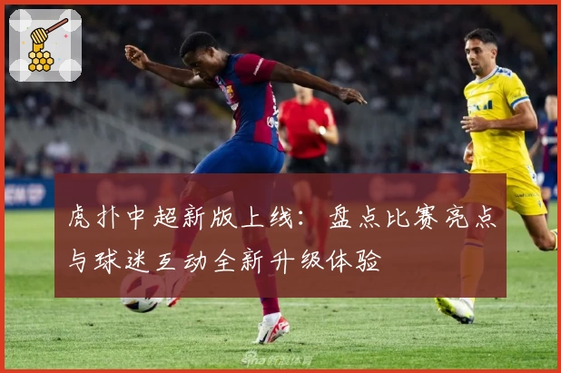 虎扑中超新版上线：盘点比赛亮点与球迷互动全新升级体验