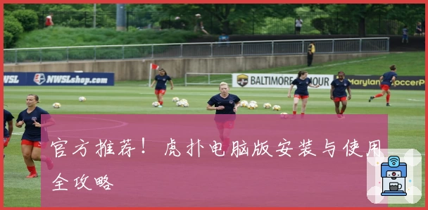 官方推荐！虎扑电脑版安装与使用全攻略