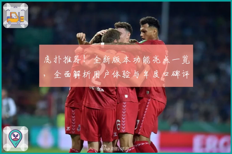 虎扑推荐！全新版本功能亮点一览，全面解析用户体验与年度口碑评测