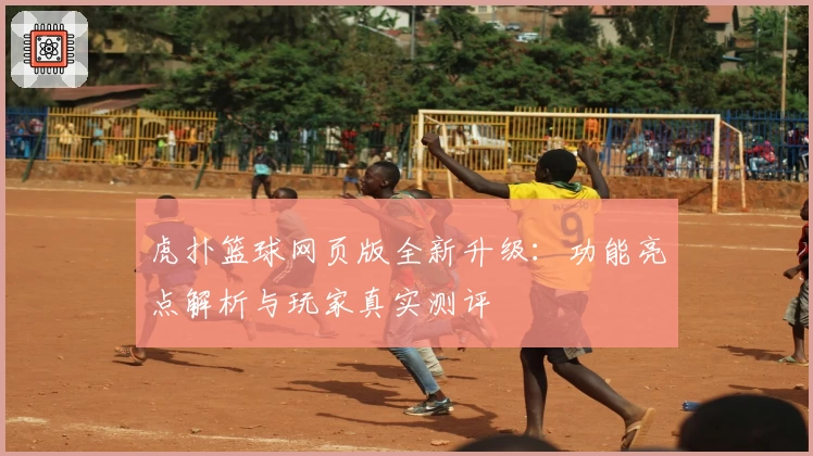 虎扑篮球网页版全新升级：功能亮点解析与玩家真实测评