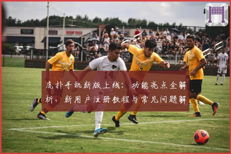 虎扑手机新版上线：功能亮点全解析，新用户注册教程与常见问题解答