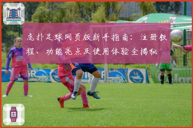 虎扑足球网页版新手指南:注册教程、功能亮点及使用体验全揭秘