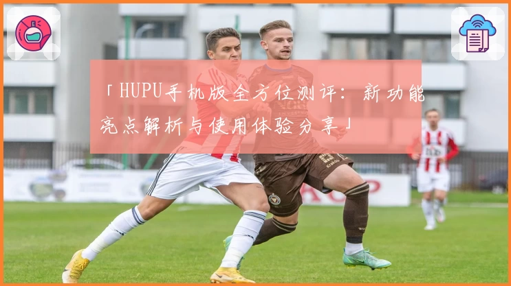 「HUPU手机版全方位测评：新功能亮点解析与使用体验分享」