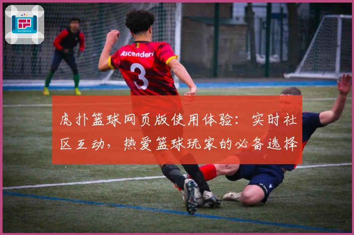 虎扑篮球网页版使用体验：实时社区互动，热爱篮球玩家的必备选择