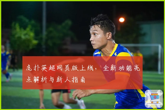 虎扑英超网页版上线，全新功能亮点解析与新人指南
