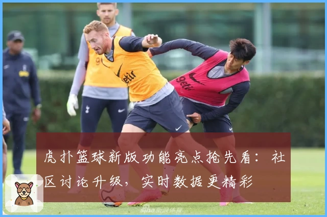 虎扑篮球新版功能亮点抢先看：社区讨论升级，实时数据更精彩