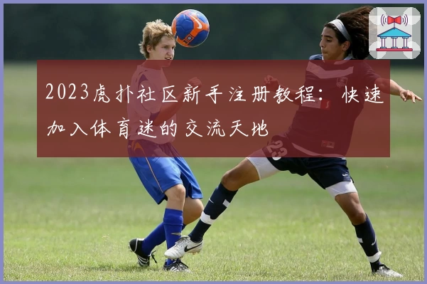 2023虎扑社区新手注册教程：快速加入体育迷的交流天地