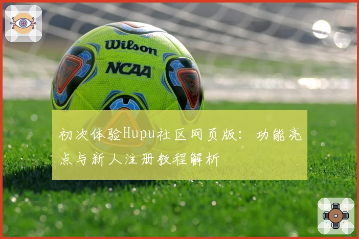 初次体验Hupu社区网页版：功能亮点与新人注册教程解析