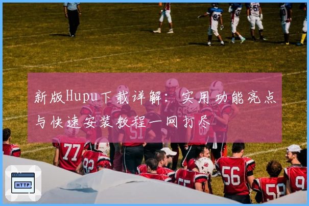 新版Hupu下载详解：实用功能亮点与快速安装教程一网打尽