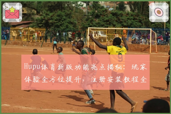 Hupu体育新版功能亮点揭秘：玩家体验全方位提升，注册安装教程全解析