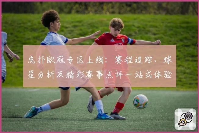 虎扑欧冠专区上线：赛程追踪、球星分析及精彩赛事点评一站式体验