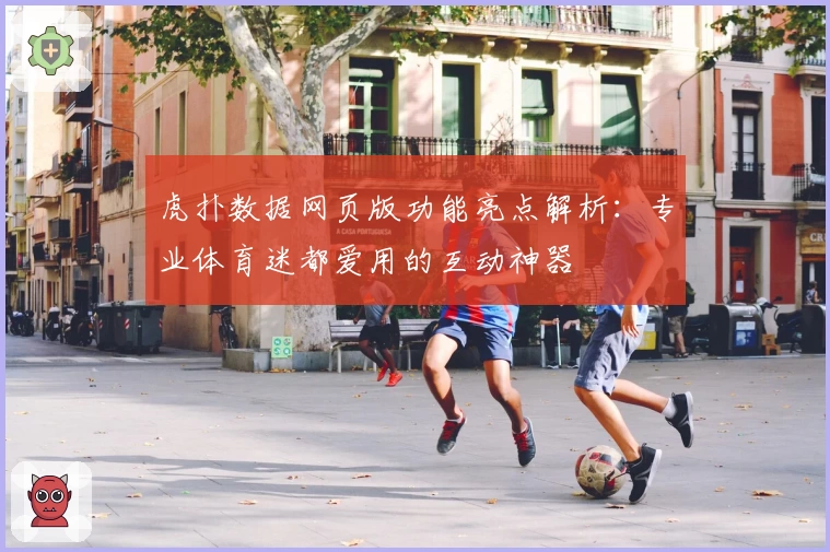 虎扑数据网页版功能亮点解析：专业体育迷都爱用的互动神器