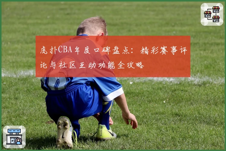 虎扑CBA年度口碑盘点：精彩赛事评论与社区互动功能全攻略