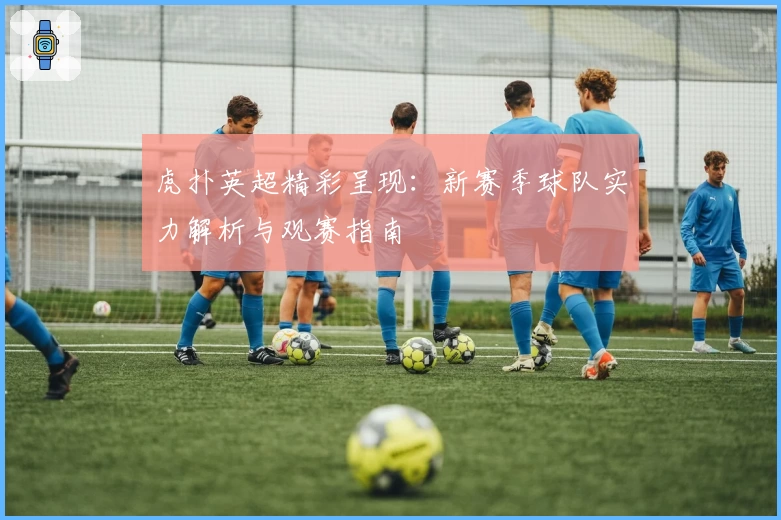 虎扑英超精彩呈现：新赛季球队实力解析与观赛指南