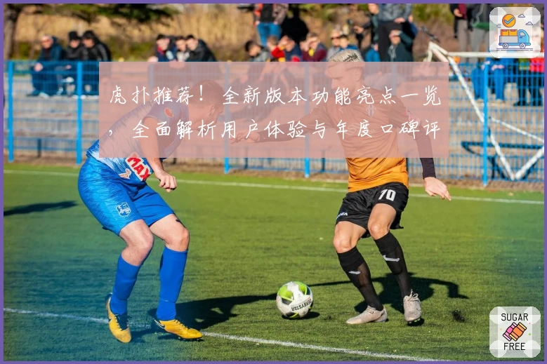 虎扑推荐！全新版本功能亮点一览，全面解析用户体验与年度口碑评测