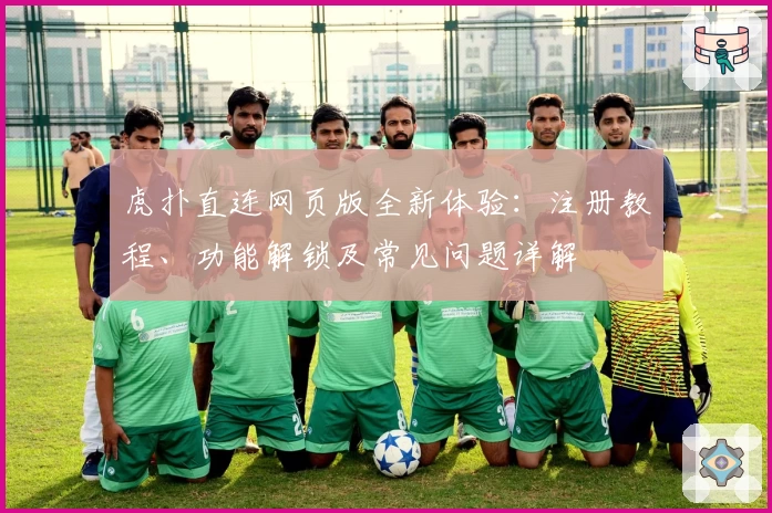 虎扑直连网页版全新体验：注册教程、功能解锁及常见问题详解