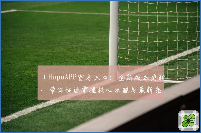「HupuAPP官方入口：全新版本更新，带你快速掌握核心功能与最新亮点」