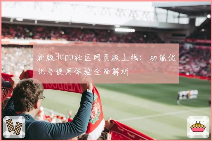 新版Hupu社区网页版上线:功能优化与使用体验全面解析