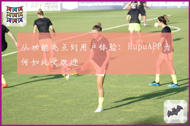 从功能亮点到用户体验:HupuAPP为何如此受欢迎
