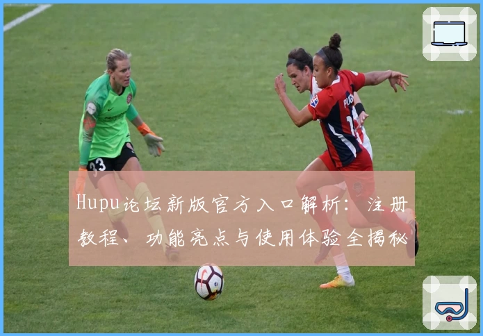 Hupu论坛新版官方入口解析:注册教程、功能亮点与使用体验全揭秘