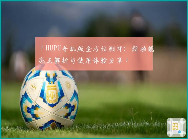「HUPU手机版全方位测评：新功能亮点解析与使用体验分享」