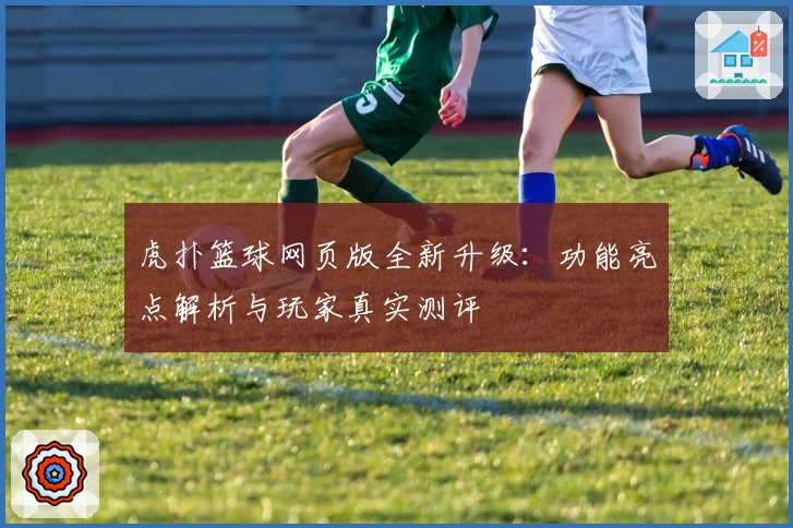 虎扑篮球网页版全新升级：功能亮点解析与玩家真实测评