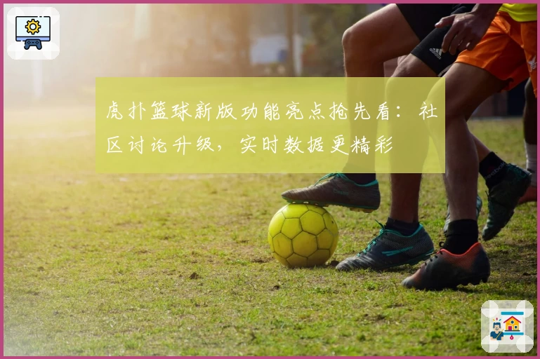虎扑篮球新版功能亮点抢先看：社区讨论升级，实时数据更精彩