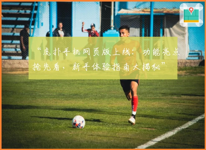 “虎扑手机网页版上线：功能亮点抢先看，新手体验指南大揭秘”