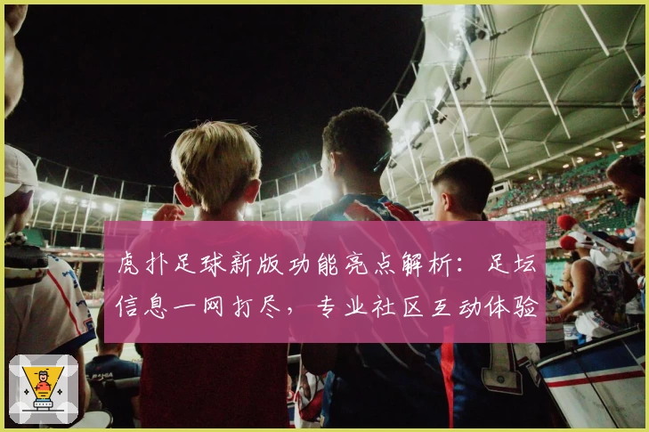 虎扑足球新版功能亮点解析：足坛信息一网打尽，专业社区互动体验升级